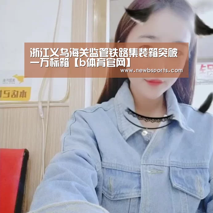 浙江义乌海关监管铁路集装箱突破一万标箱【b体育官网】(图3) 必一运动