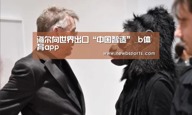 海尔向世界出口“中国智造”_b体育app(图2) b体育