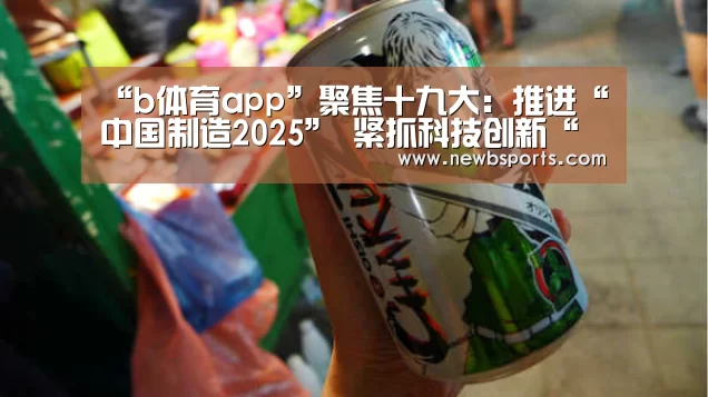 “b体育app”聚焦十九大:推进“中国制造2025” 紧抓科技创新“牛鼻子”(图1) b体育官网